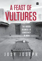 A Feast of Vultures The Hidden Business of Democracy in India by Josy Joseph